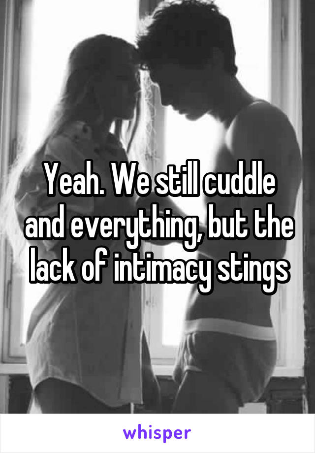 Yeah. We still cuddle and everything, but the lack of intimacy stings