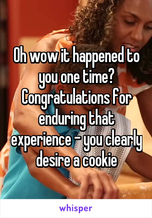 Oh wow it happened to you one time? Congratulations for enduring that experience - you clearly desire a cookie
