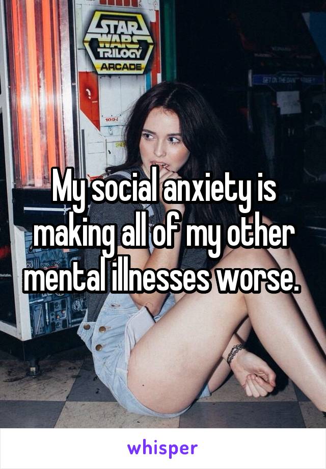 My social anxiety is making all of my other mental illnesses worse. 