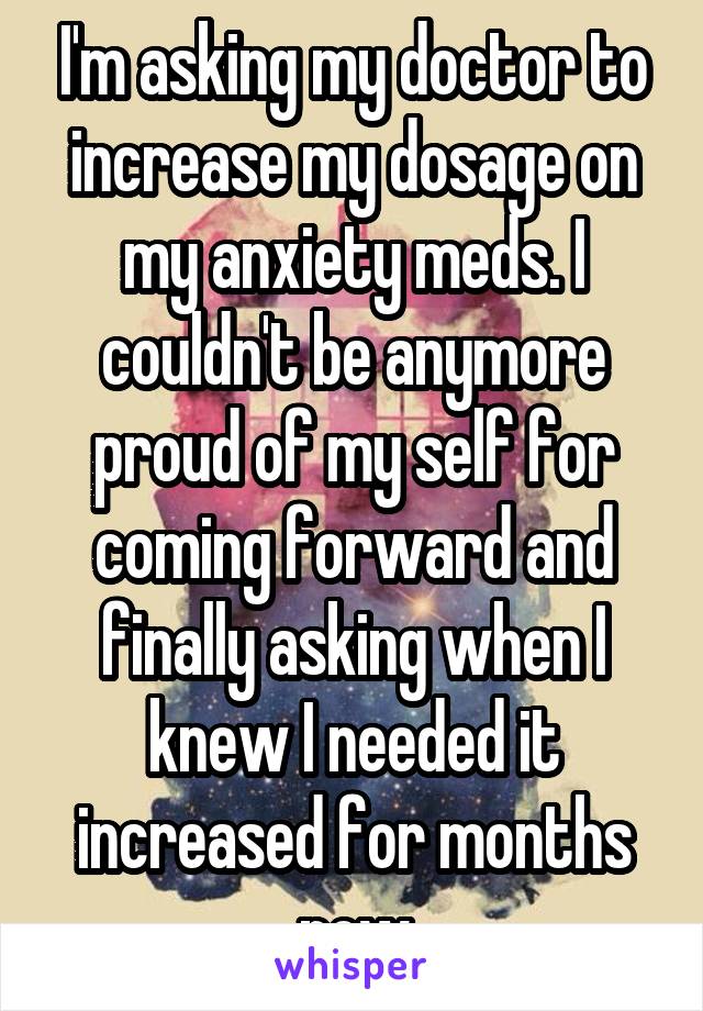 I'm asking my doctor to increase my dosage on my anxiety meds. I couldn't be anymore proud of my self for coming forward and finally asking when I knew I needed it increased for months now