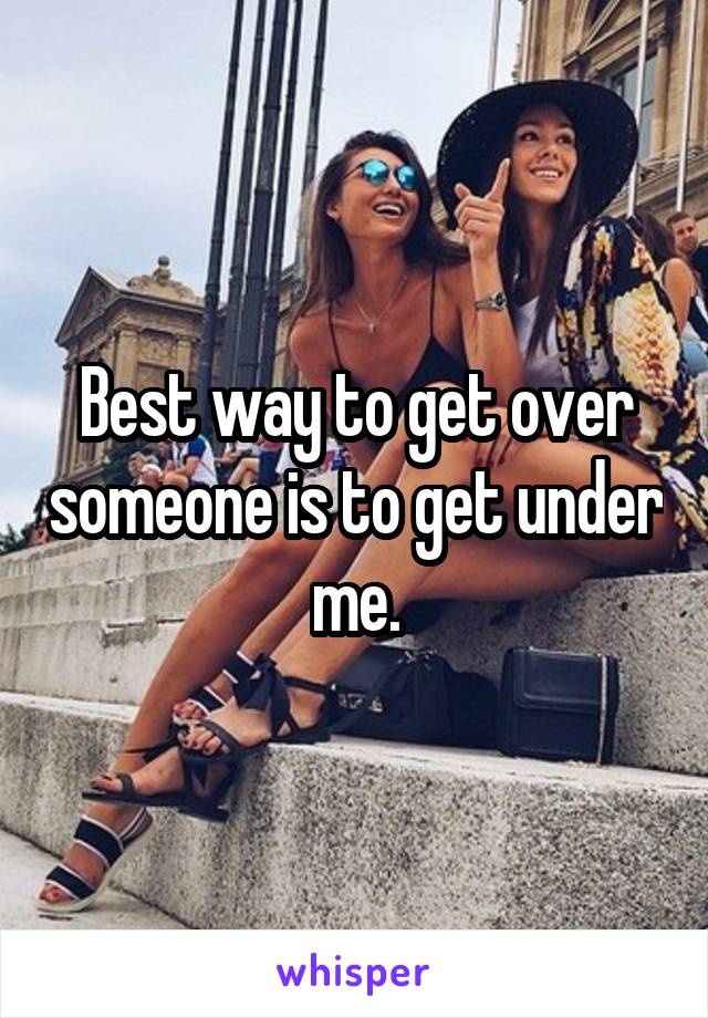 Best way to get over someone is to get under me.