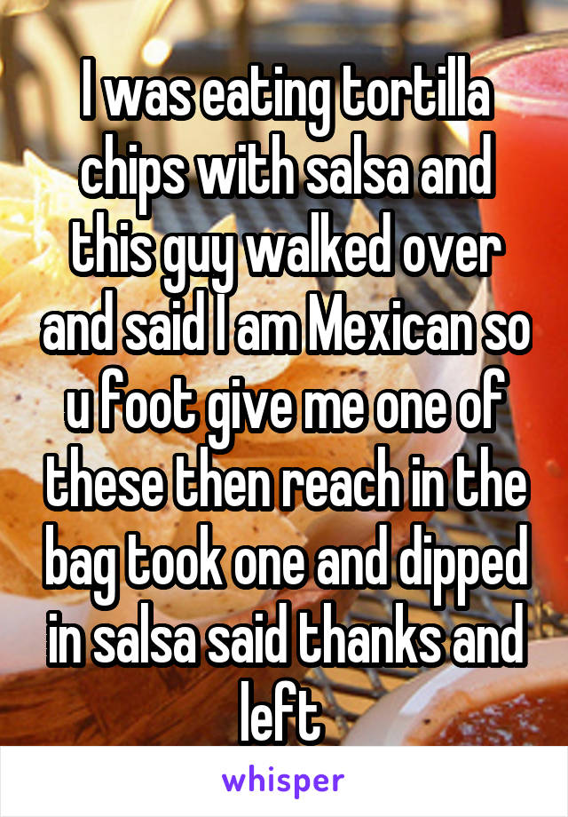 I was eating tortilla chips with salsa and this guy walked over and said I am Mexican so u foot give me one of these then reach in the bag took one and dipped in salsa said thanks and left 