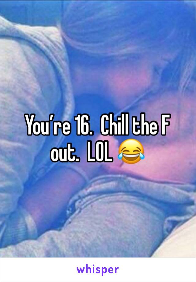 You’re 16.  Chill the F out.  LOL 😂 