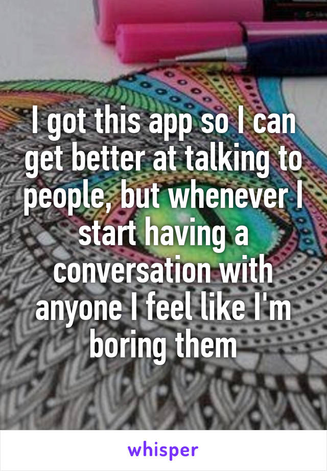 I got this app so I can get better at talking to people, but whenever I start having a conversation with anyone I feel like I'm boring them