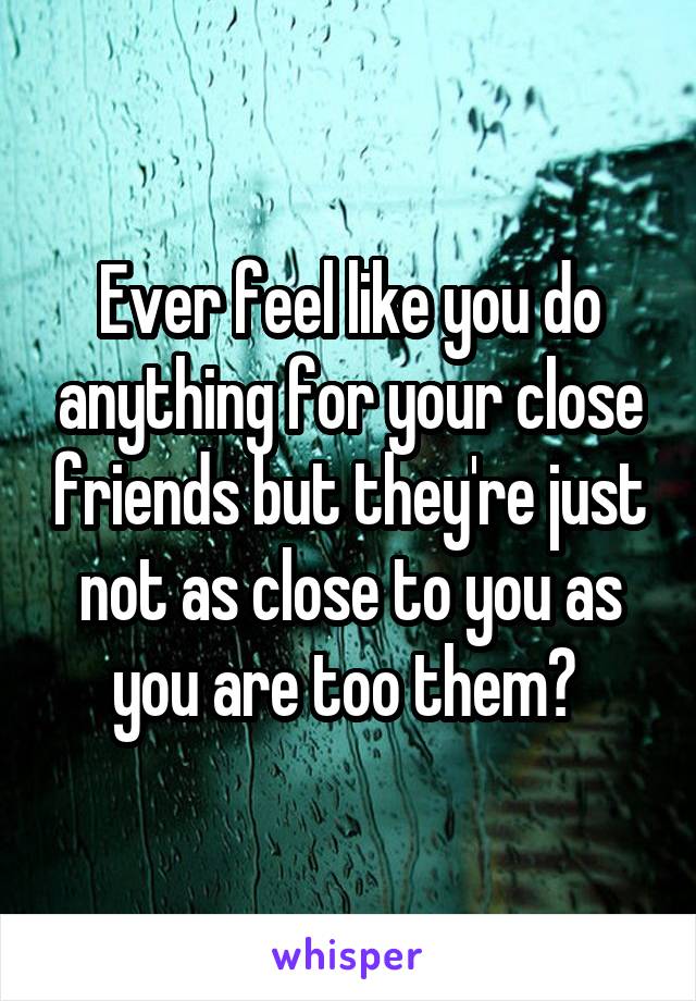 Ever feel like you do anything for your close friends but they're just not as close to you as you are too them? 