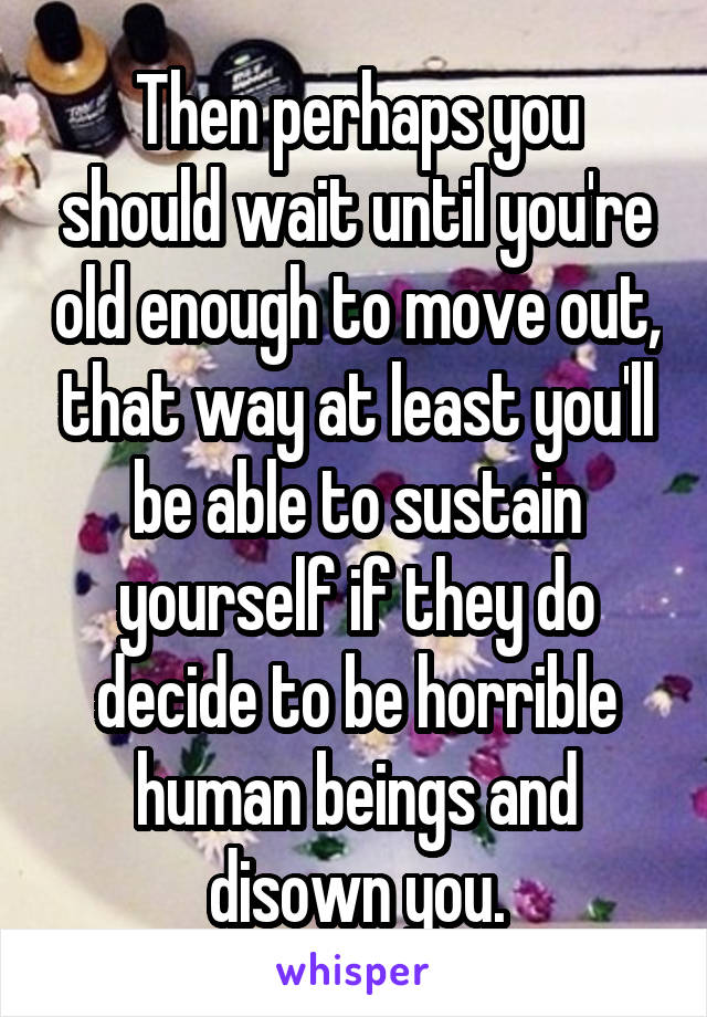Then perhaps you should wait until you're old enough to move out, that way at least you'll be able to sustain yourself if they do decide to be horrible human beings and disown you.