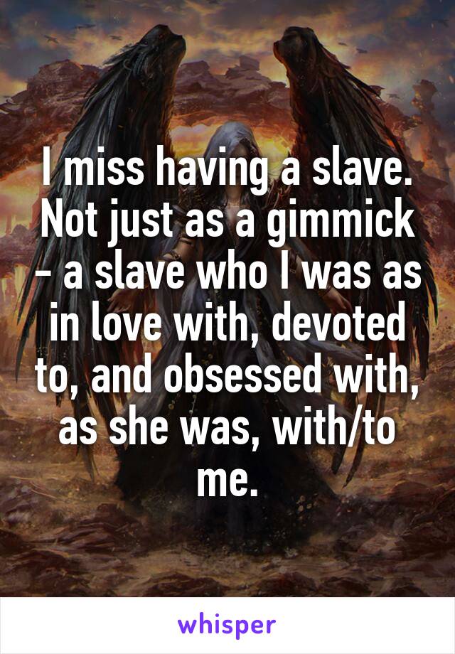 I miss having a slave.
Not just as a gimmick - a slave who I was as in love with, devoted to, and obsessed with, as she was, with/to me.