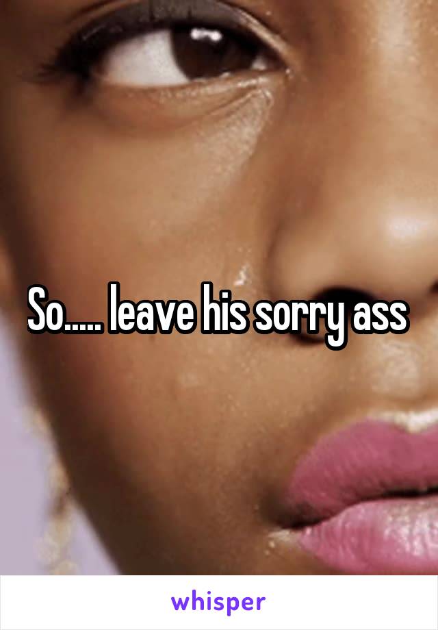 So..... leave his sorry ass 