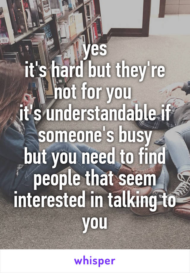yes
it's hard but they're not for you 
it's understandable if someone's busy
but you need to find people that seem interested in talking to you