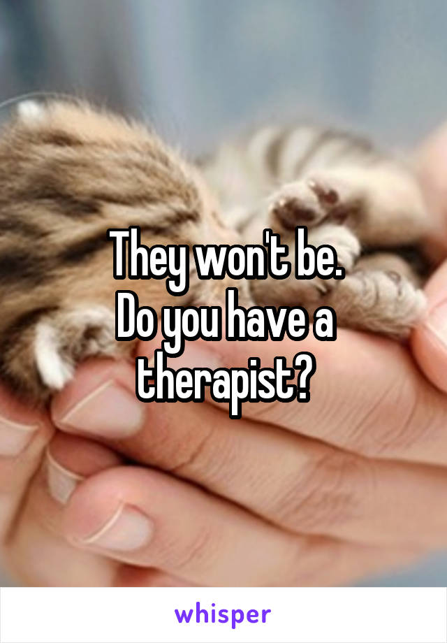 They won't be.
Do you have a therapist?