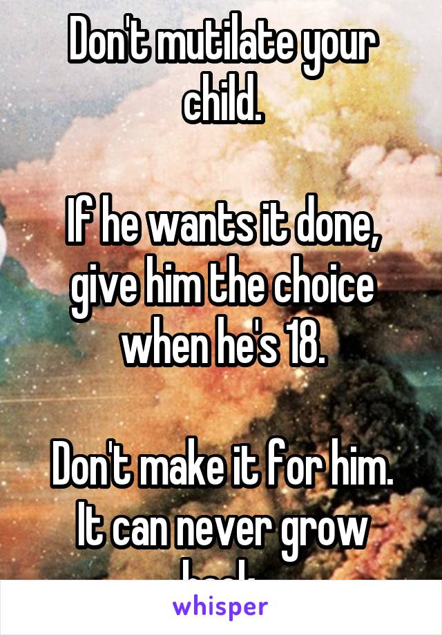 Don't mutilate your child.

If he wants it done, give him the choice when he's 18.

Don't make it for him.
It can never grow back.