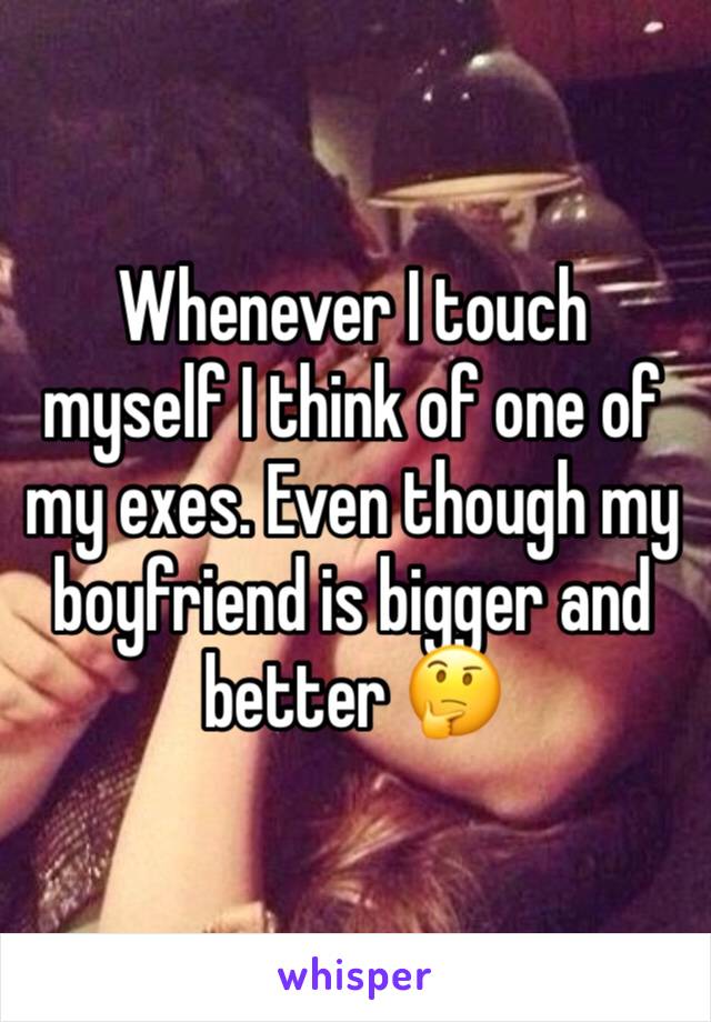 Whenever I touch myself I think of one of my exes. Even though my boyfriend is bigger and better 🤔
