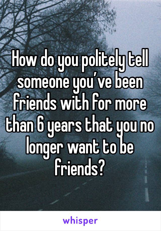 How do you politely tell someone you’ve been friends with for more than 6 years that you no longer want to be friends?