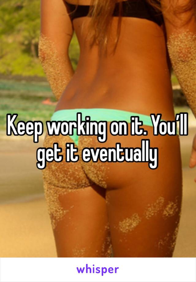Keep working on it. You’ll get it eventually 