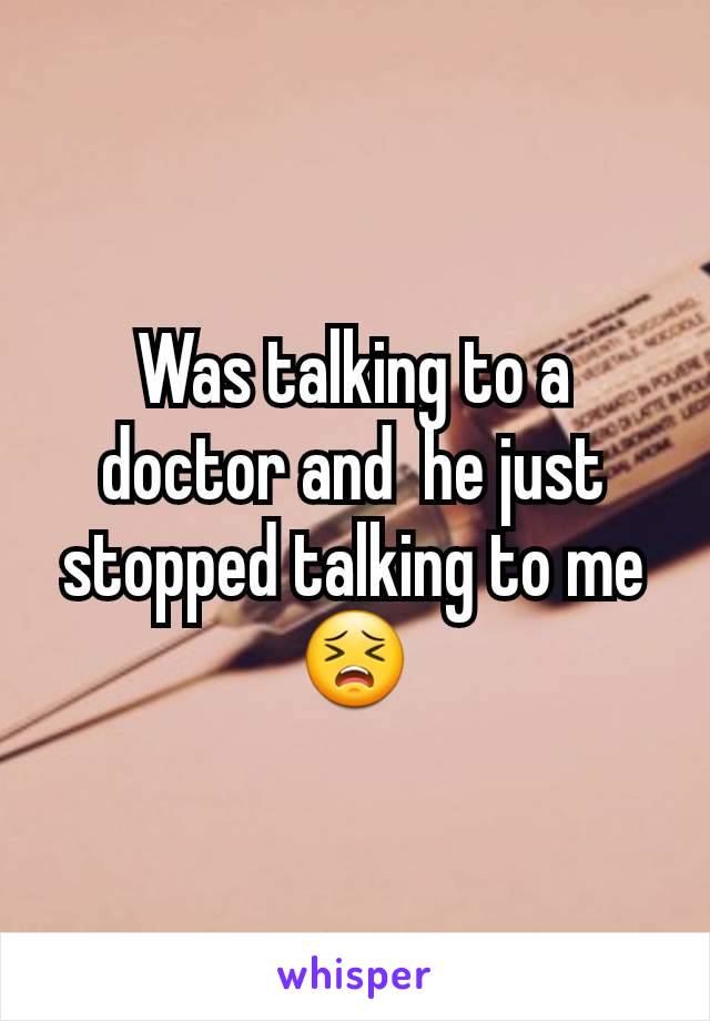 Was talking to a doctor and  he just stopped talking to me 😣