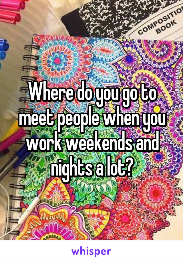 Where do you go to meet people when you work weekends and nights a lot?