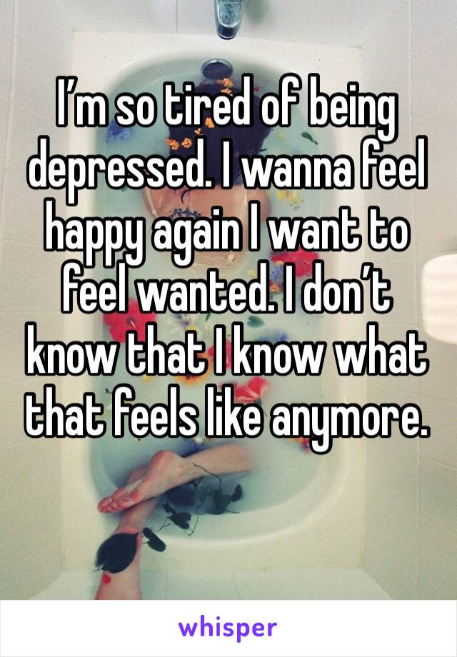 I’m so tired of being depressed. I wanna feel happy again I want to feel wanted. I don’t know that I know what that feels like anymore. 