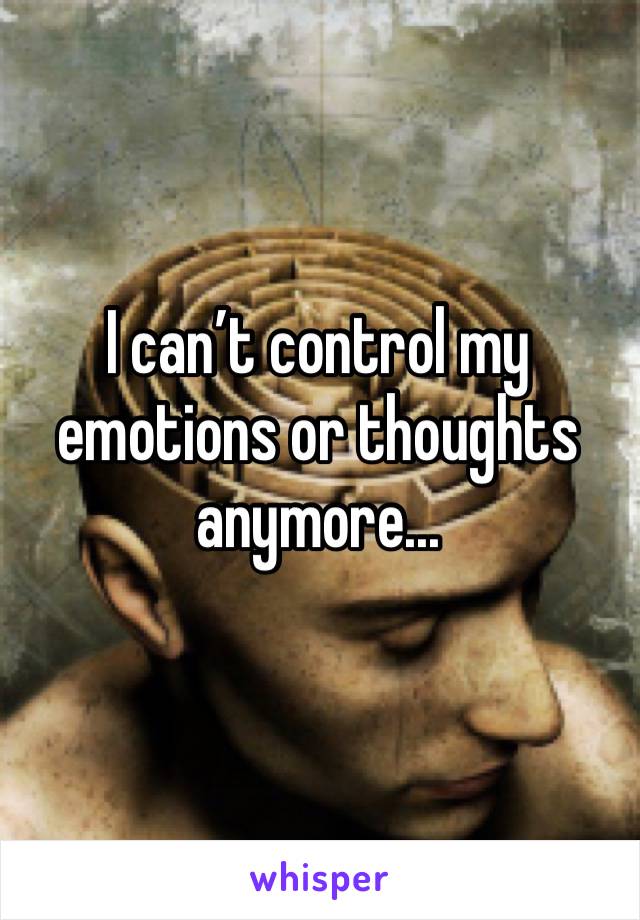 I can’t control my emotions or thoughts anymore...
