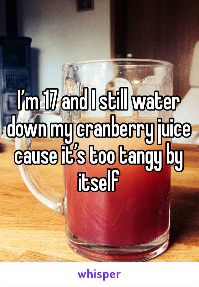I’m 17 and I still water down my cranberry juice cause it’s too tangy by itself