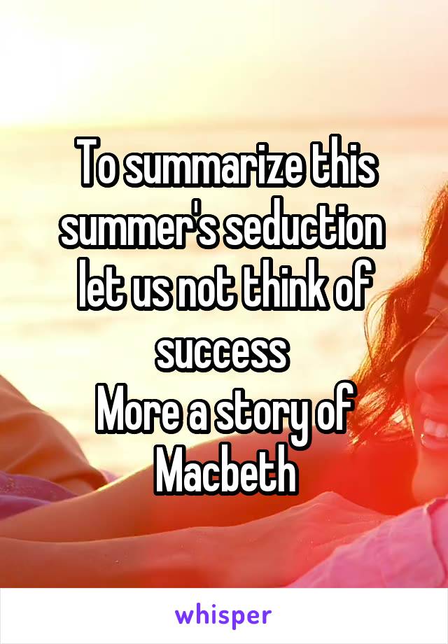 To summarize this summer's seduction 
let us not think of success 
More a story of Macbeth