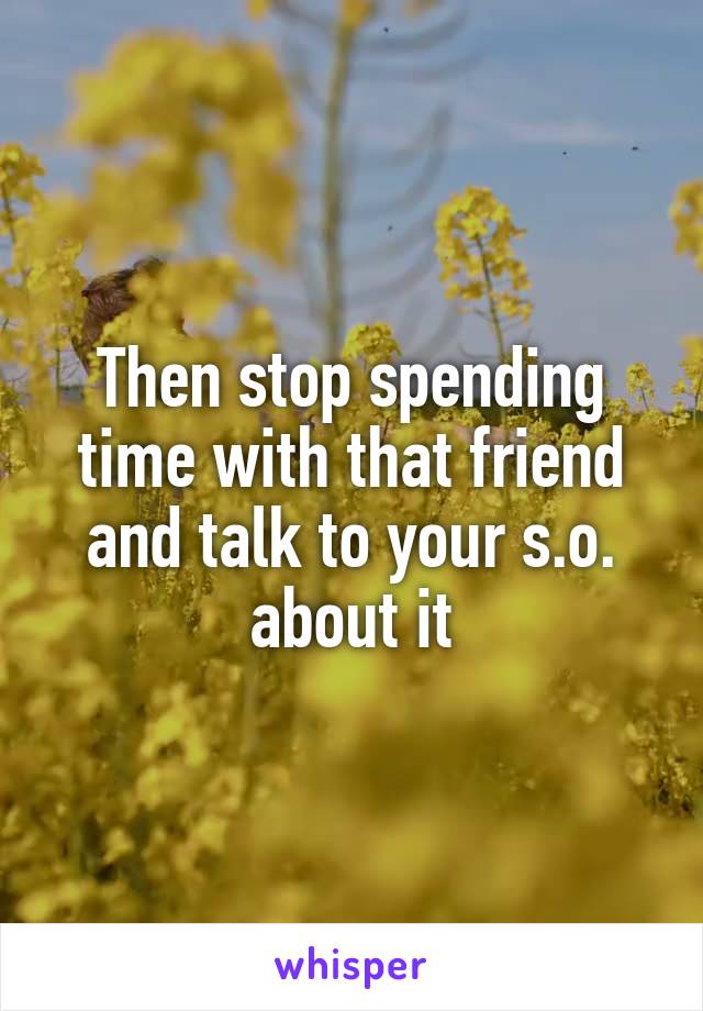 Then stop spending time with that friend and talk to your s.o. about it