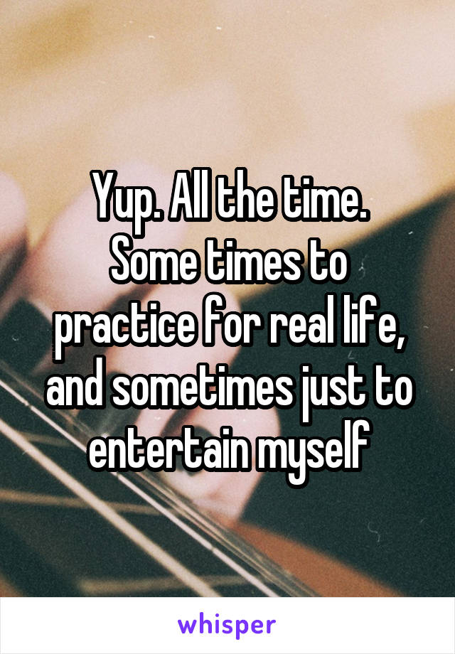 Yup. All the time.
Some times to practice for real life, and sometimes just to entertain myself