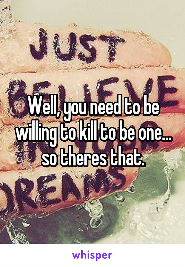 Well, you need to be willing to kill to be one... so theres that.