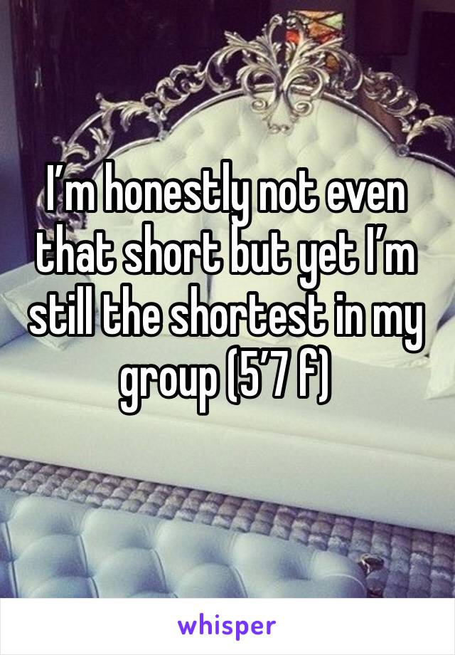 I’m honestly not even that short but yet I’m still the shortest in my group (5’7 f)