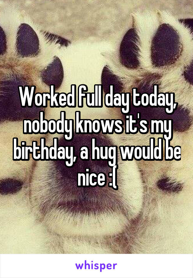 Worked full day today, nobody knows it's my birthday, a hug would be nice :(