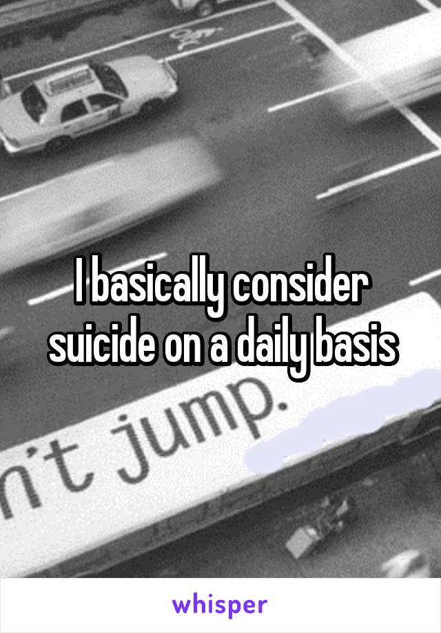 I basically consider suicide on a daily basis