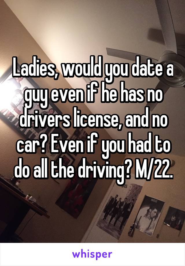 Ladies, would you date a guy even if he has no drivers license, and no car? Even if you had to do all the driving? M/22. 