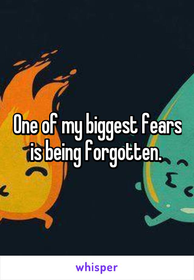 One of my biggest fears is being forgotten. 