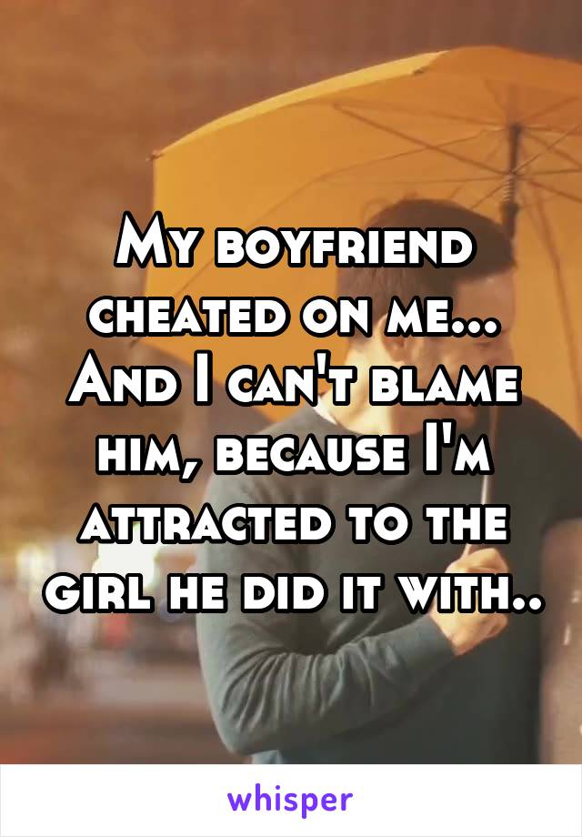 My boyfriend cheated on me... And I can't blame him, because I'm attracted to the girl he did it with..