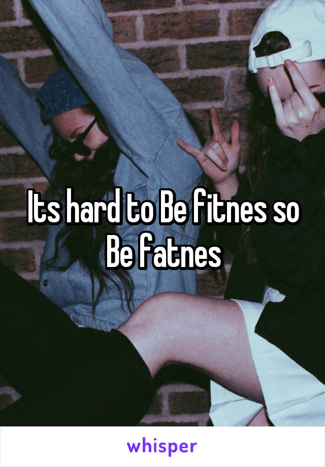 Its hard to Be fitnes so Be fatnes