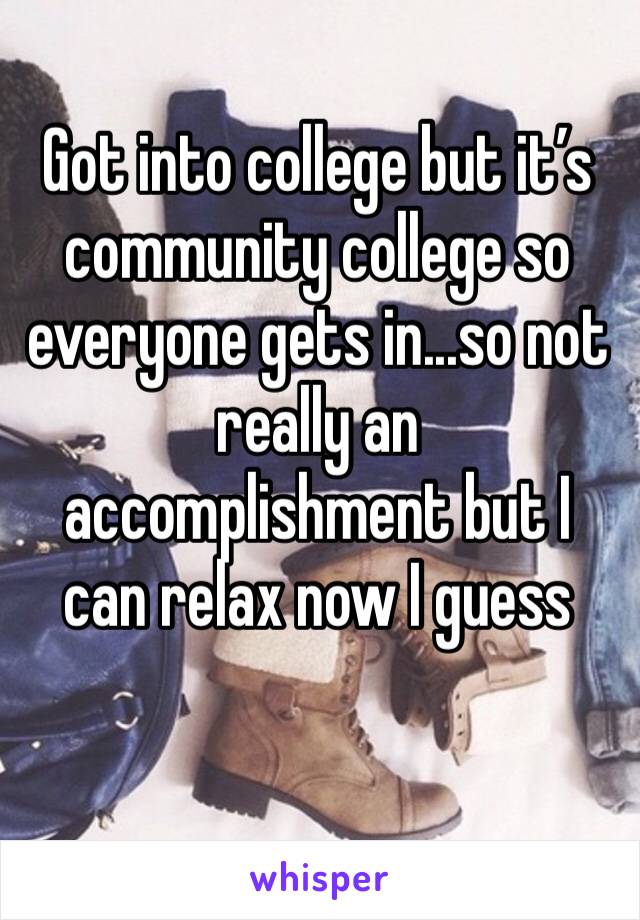 Got into college but it’s community college so everyone gets in...so not really an accomplishment but I can relax now I guess