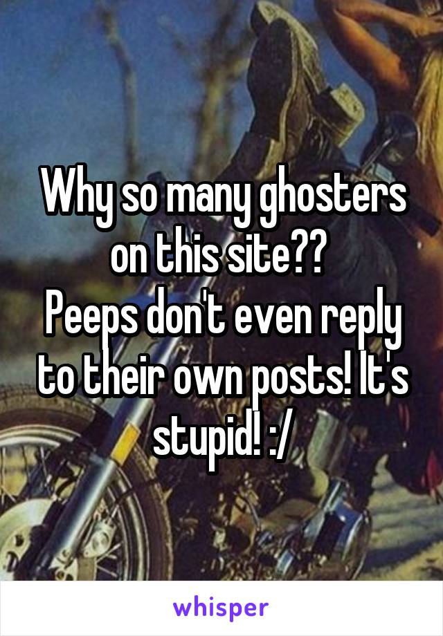 Why so many ghosters on this site?? 
Peeps don't even reply to their own posts! It's stupid! :/