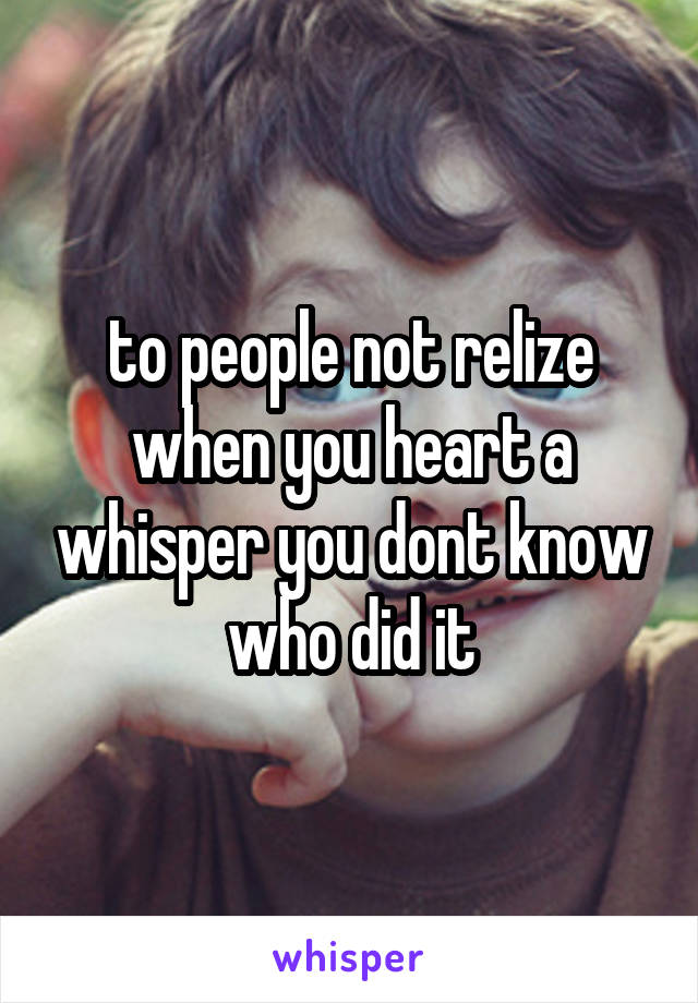 to people not relize when you heart a whisper you dont know who did it
