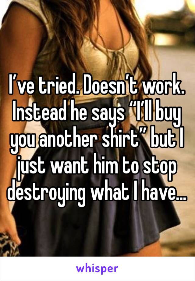 I’ve tried. Doesn’t work. Instead he says “I’ll buy you another shirt” but I just want him to stop destroying what I have...