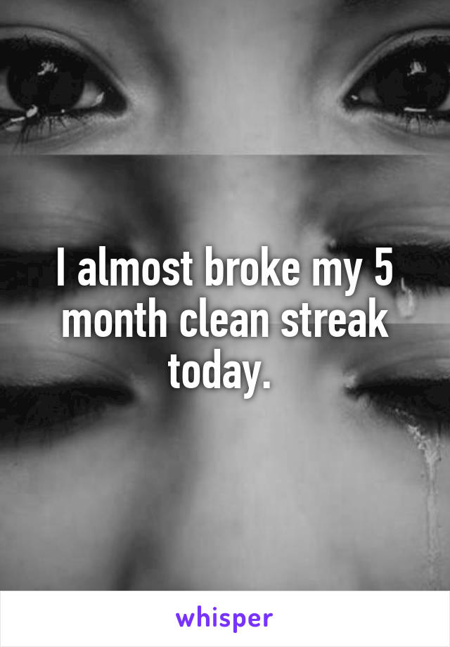I almost broke my 5 month clean streak today. 