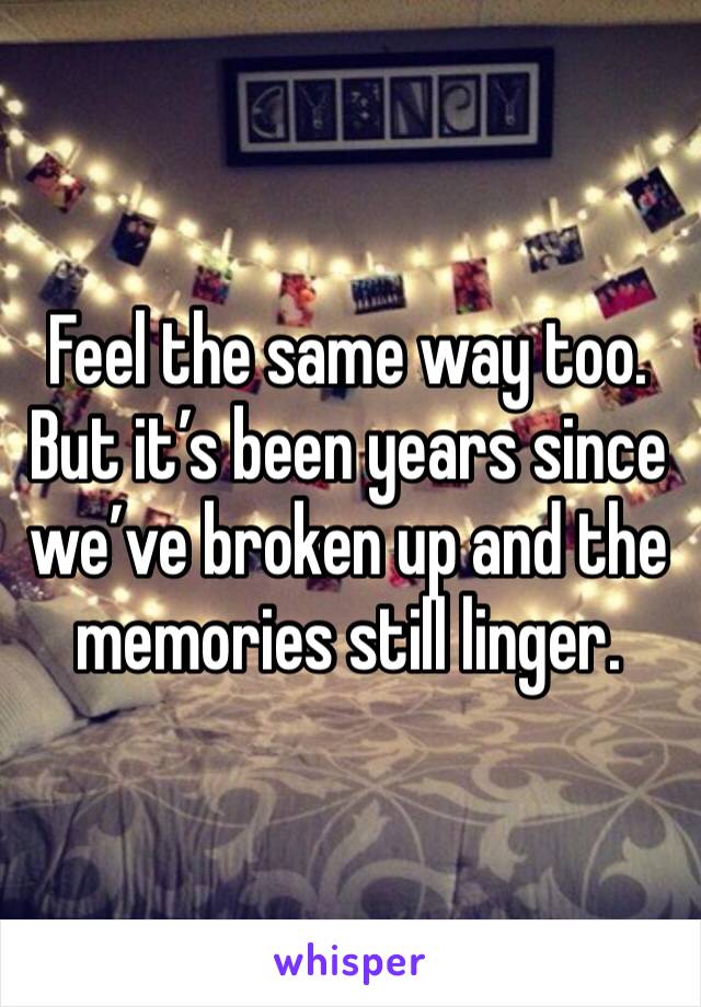 Feel the same way too. But it’s been years since we’ve broken up and the memories still linger.