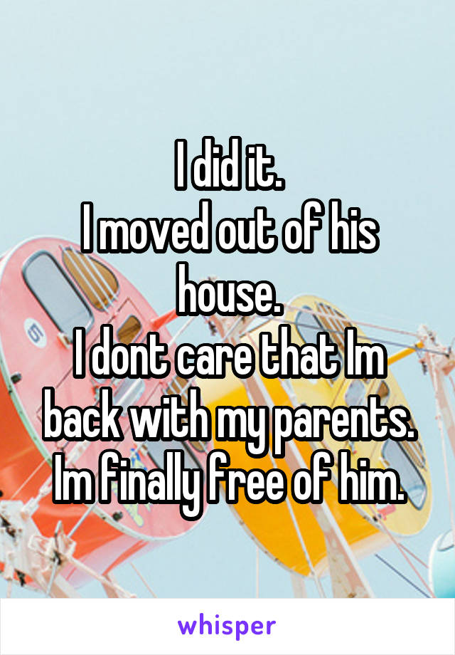 I did it.
I moved out of his house.
I dont care that Im back with my parents.
Im finally free of him.