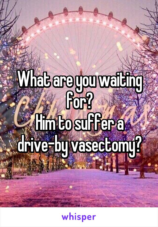 What are you waiting for?
Him to suffer a drive-by vasectomy?