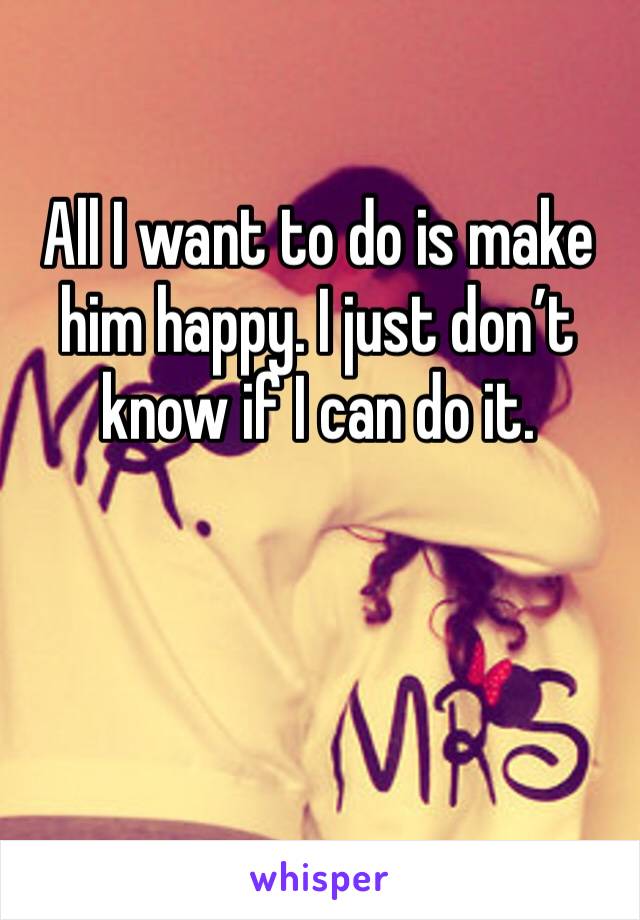 All I want to do is make him happy. I just don’t know if I can do it. 