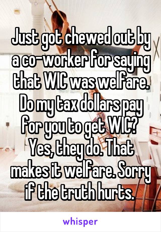 Just got chewed out by a co-worker for saying that WIC was welfare. Do my tax dollars pay for you to get WIC?  Yes, they do. That makes it welfare. Sorry if the truth hurts. 