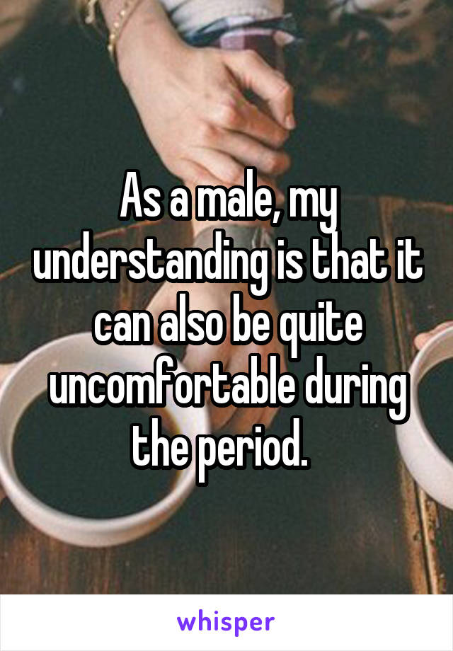 As a male, my understanding is that it can also be quite uncomfortable during the period.  