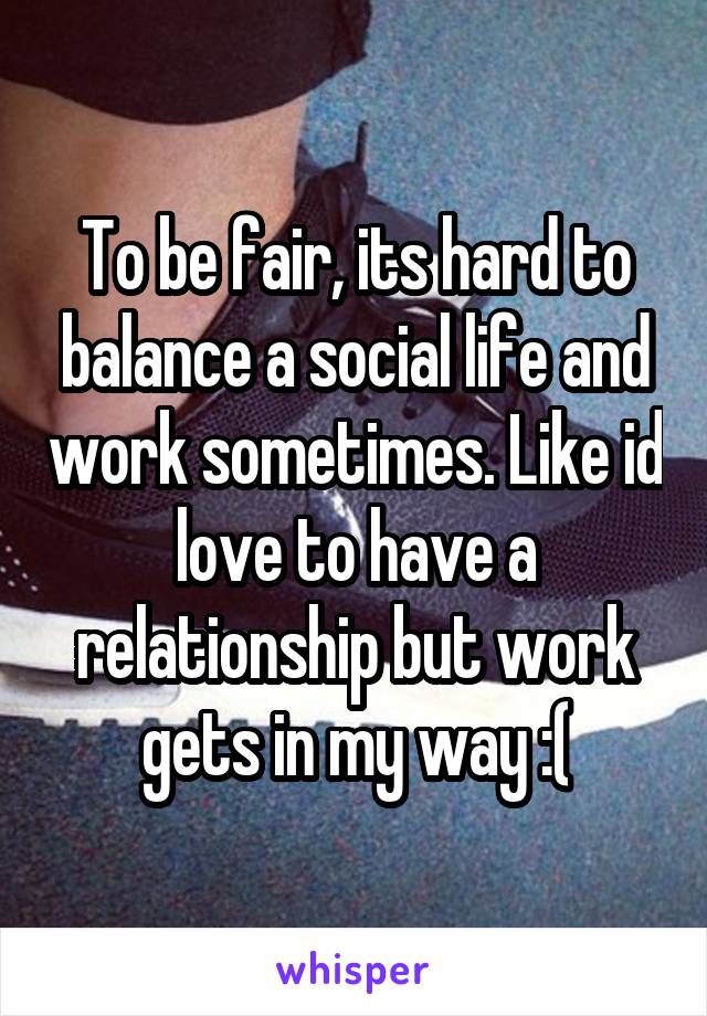 To be fair, its hard to balance a social life and work sometimes. Like id love to have a relationship but work gets in my way :(