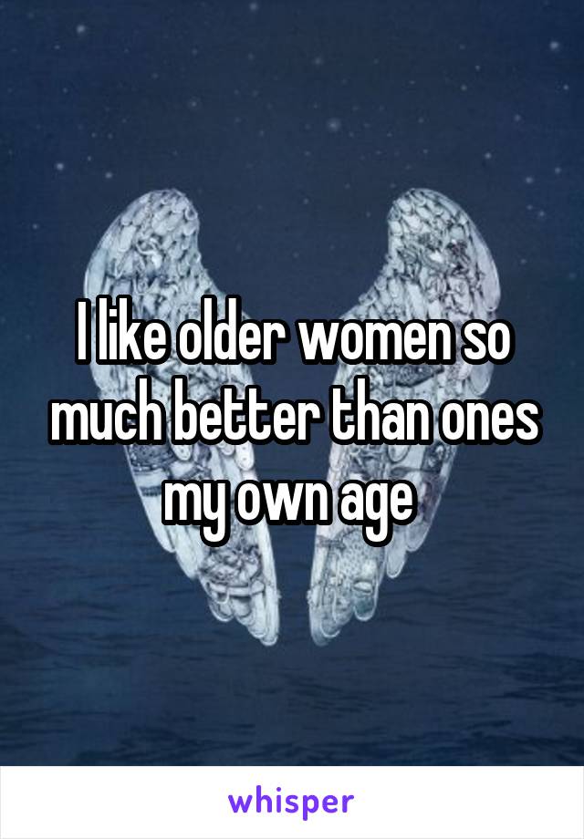 I like older women so much better than ones my own age 