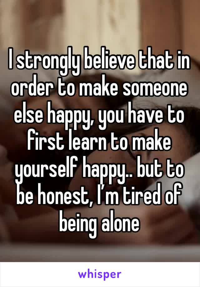 I strongly believe that in order to make someone else happy, you have to first learn to make yourself happy.. but to be honest, I’m tired of being alone 