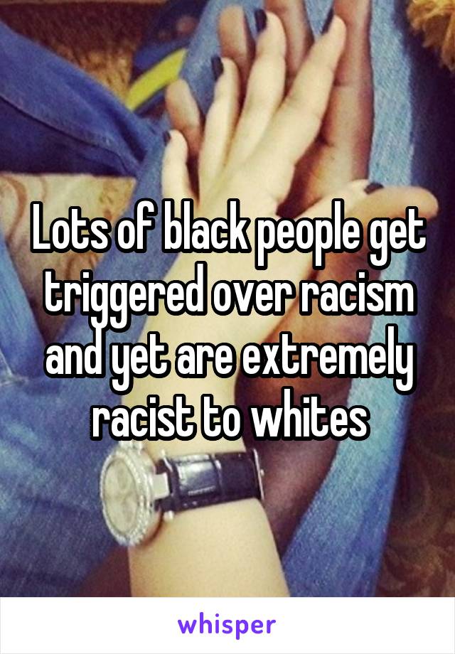 Lots of black people get triggered over racism and yet are extremely racist to whites