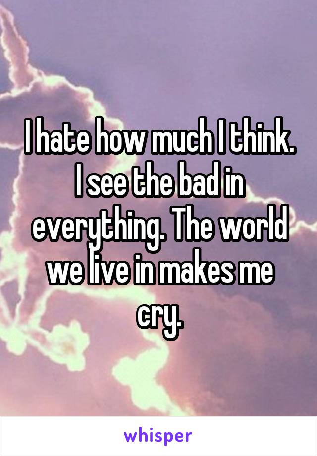 I hate how much I think. I see the bad in everything. The world we live in makes me cry.